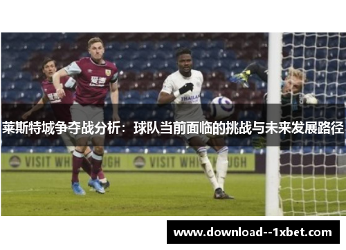 莱斯特城争夺战分析:球队当前面临的挑战与未来发展路径 莱斯特城争夺战分析:球队当前面临的挑战与未来发展路径