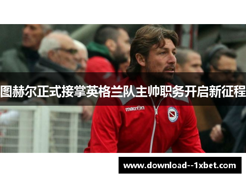 图赫尔正式接掌英格兰队主帅职务开启新征程 图赫尔正式接掌英格兰队主帅职务开启新征程