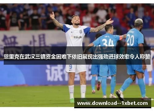 恩里克在武汉三镇资金困难下依旧展现出强劲进球效率令人称赞