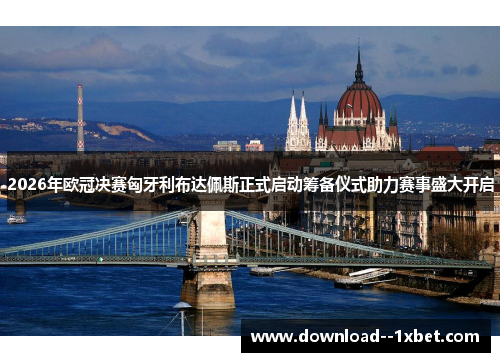 2026年欧冠决赛匈牙利布达佩斯正式启动筹备仪式助力赛事盛大开启