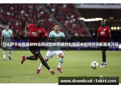 万比萨卡告别曼联转会西汉姆联铁锤帮右路迎来防守悍将新篇章开启