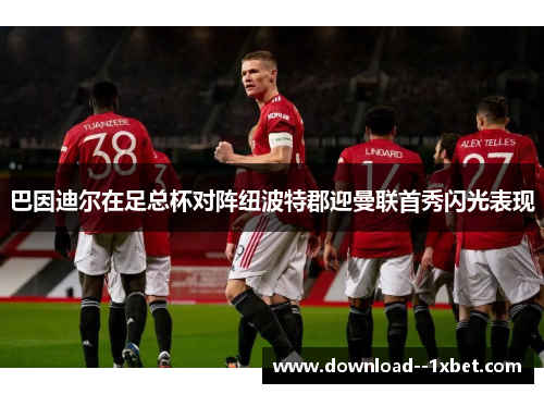 巴因迪尔在足总杯对阵纽波特郡迎曼联首秀闪光表现