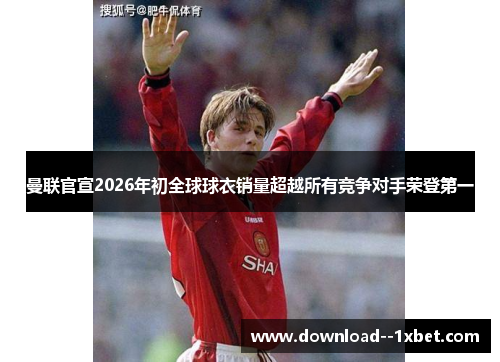 曼联官宣2026年初全球球衣销量超越所有竞争对手荣登第一