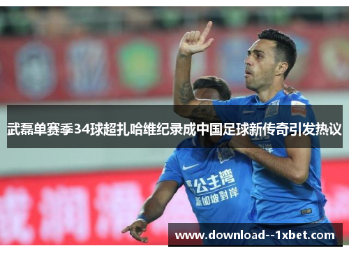武磊单赛季34球超扎哈维纪录成中国足球新传奇引发热议
